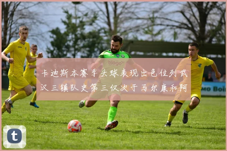 卡迪斯本赛季头球表现出色位列武汉三镇队史第三仅次于马尔康和阿齐兹