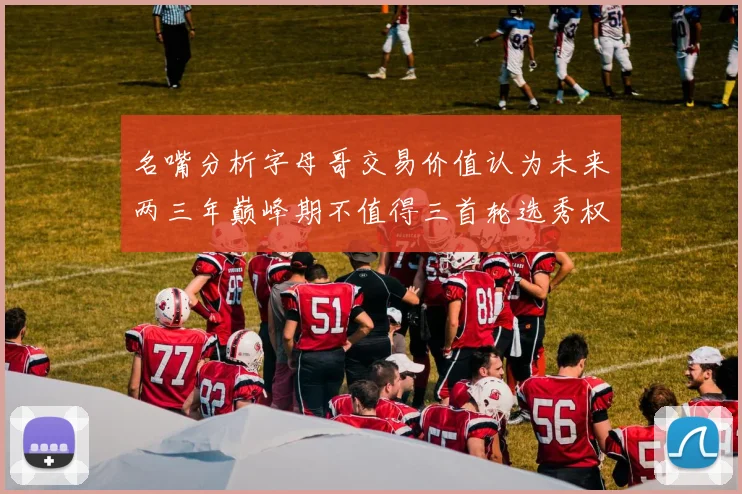名嘴分析字母哥交易价值认为未来两三年巅峰期不值得三首轮选秀权