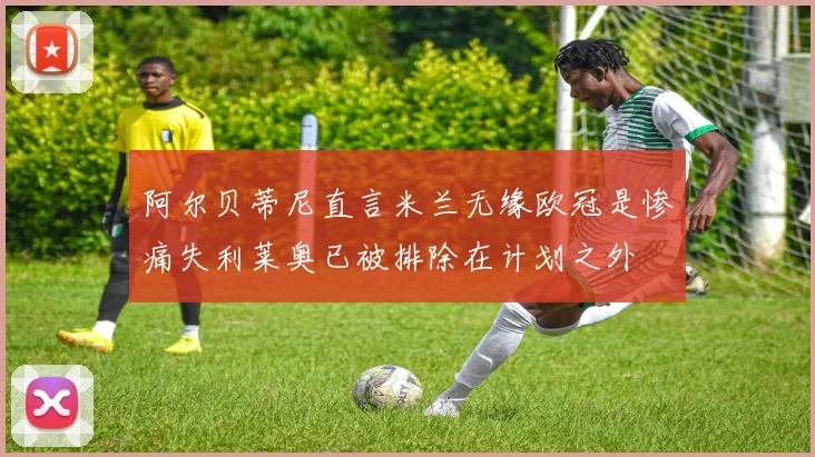 阿尔贝蒂尼直言米兰无缘欧冠是惨痛失利莱奥已被排除在计划之外