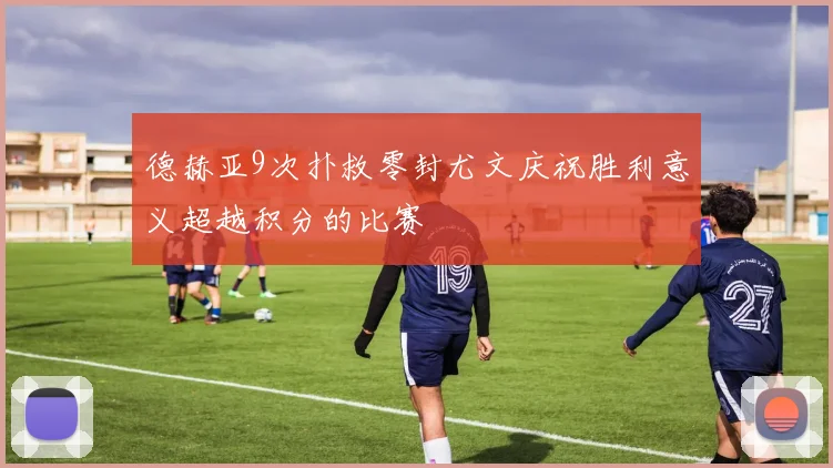 德赫亚9次扑救零封尤文庆祝胜利意义超越积分的比赛