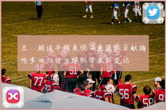 王燊超谈半程表现满意团队贡献梅伦多回归将为球队带来新变化