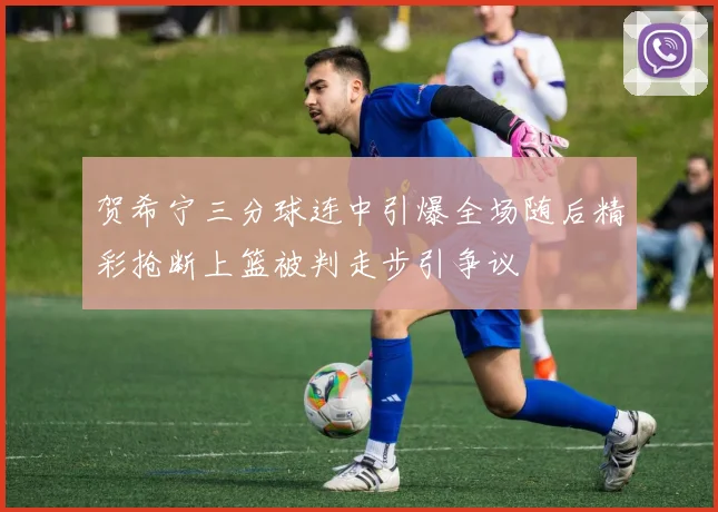 贺希宁三分球连中引爆全场随后精彩抢断上篮被判走步引争议