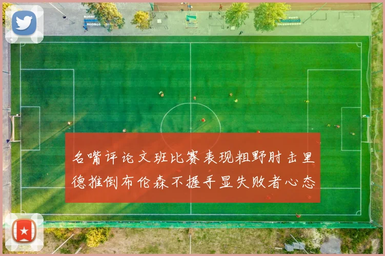 名嘴评论文班比赛表现粗野肘击里德推倒布伦森不握手显失败者心态