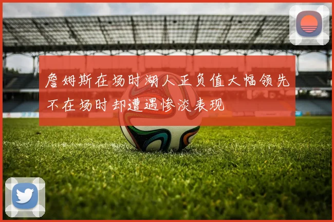 詹姆斯在场时湖人正负值大幅领先不在场时却遭遇惨淡表现