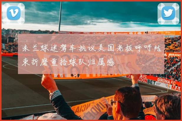 米兰球迷驾车抗议美国老板呼吁结束折磨重拾球队归属感