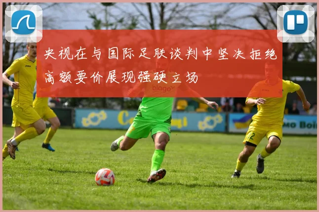 央视在与国际足联谈判中坚决拒绝高额要价展现强硬立场
